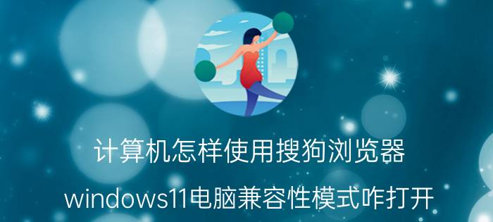 计算机怎样使用搜狗浏览器 windows11电脑兼容性模式咋打开？